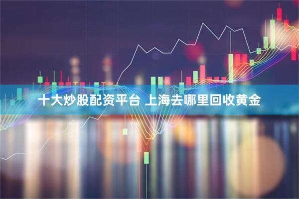 十大炒股配资平台 上海去哪里回收黄金