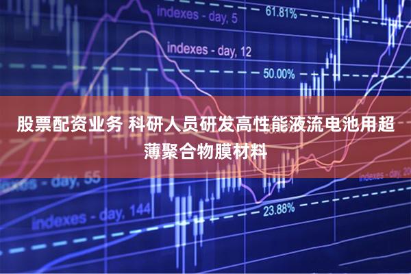 股票配资业务 科研人员研发高性能液流电池用超薄聚合物膜材料