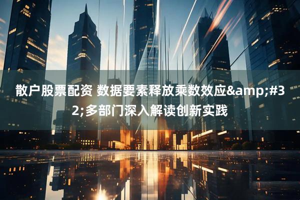 散户股票配资 数据要素释放乘数效应 多部门深入解读创新实践