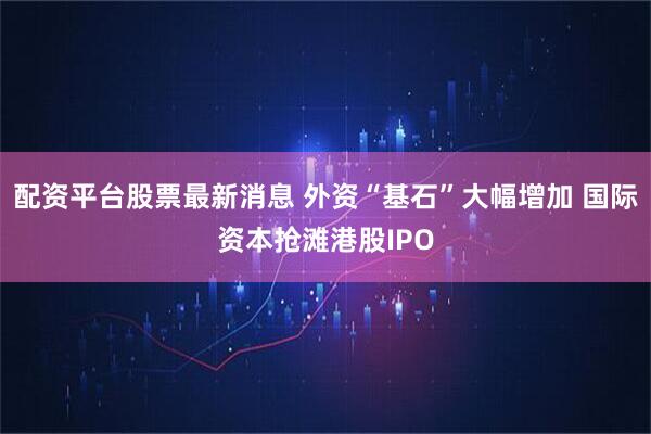 配资平台股票最新消息 外资“基石”大幅增加 国际资本抢滩港股IPO