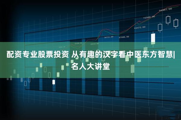 配资专业股票投资 从有趣的汉字看中医东方智慧|名人大讲堂