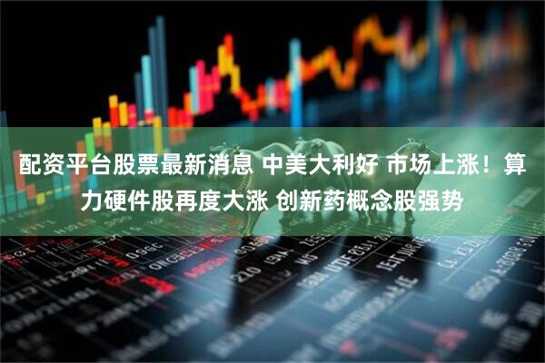 配资平台股票最新消息 中美大利好 市场上涨！算力硬件股再度大涨 创新药概念股强势