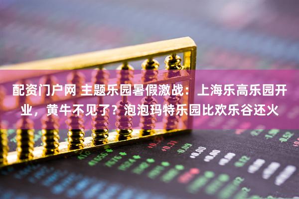 配资门户网 主题乐园暑假激战：上海乐高乐园开业，黄牛不见了？泡泡玛特乐园比欢乐谷还火
