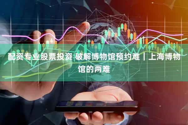 配资专业股票投资 破解博物馆预约难｜上海博物馆的两难