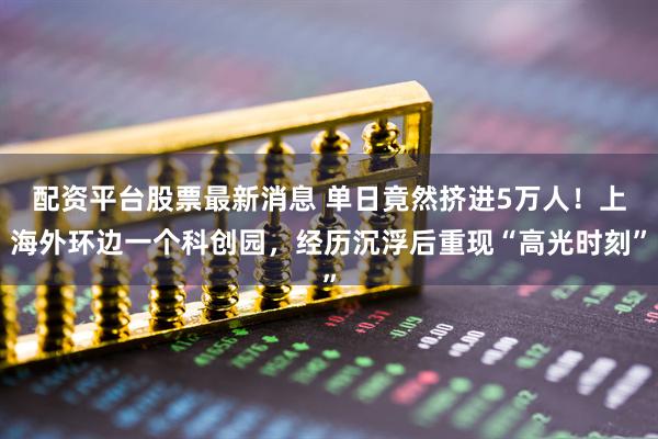 配资平台股票最新消息 单日竟然挤进5万人！上海外环边一个科创园，经历沉浮后重现“高光时刻”