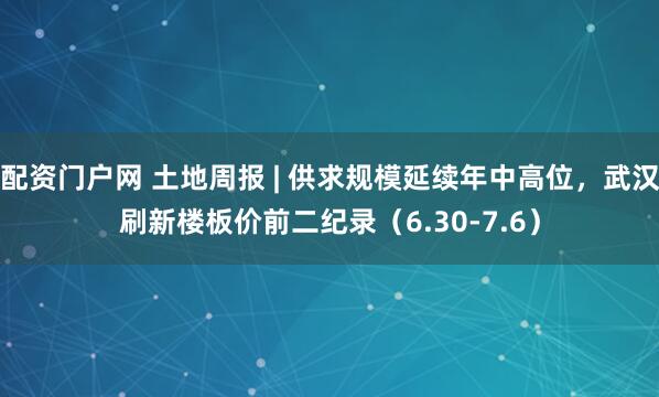 配资门户网 土地周报 | 供求规模延续年中高位，武汉刷新楼板价前二纪录（6.30-7.6）