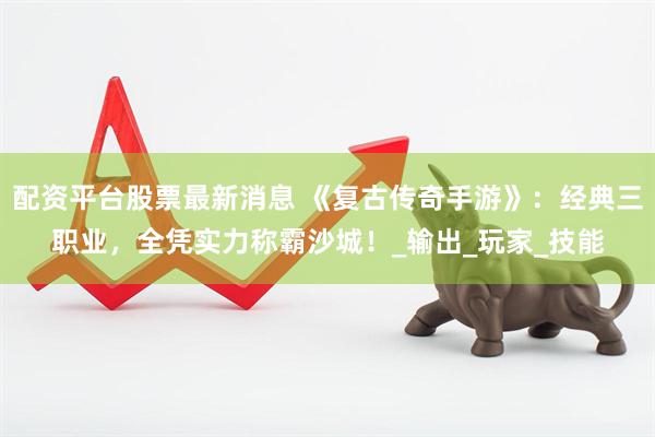 配资平台股票最新消息 《复古传奇手游》：经典三职业，全凭实力称霸沙城！_输出_玩家_技能