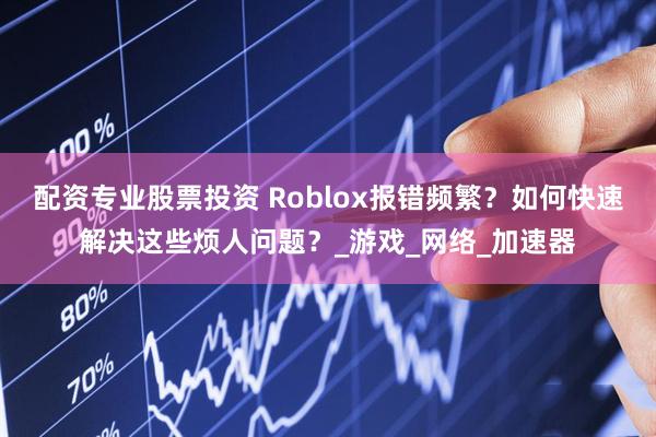 配资专业股票投资 Roblox报错频繁？如何快速解决这些烦人问题？_游戏_网络_加速器