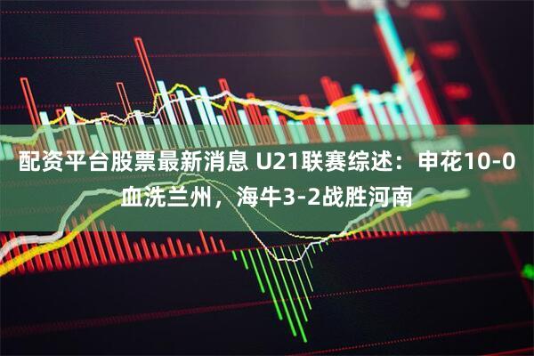 配资平台股票最新消息 U21联赛综述：申花10-0血洗兰州，海牛3-2战胜河南