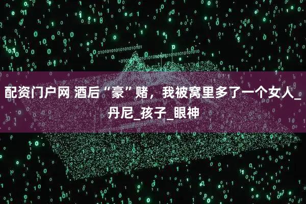 配资门户网 酒后“豪”赌，我被窝里多了一个女人_丹尼_孩子_眼神