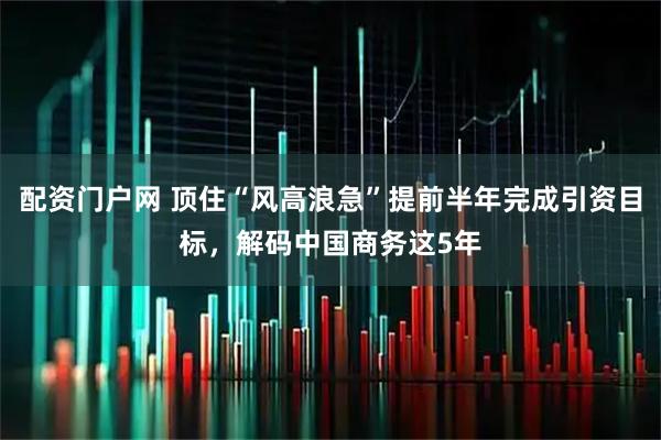 配资门户网 顶住“风高浪急”提前半年完成引资目标，解码中国商务这5年