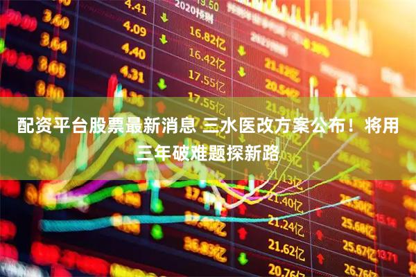 配资平台股票最新消息 三水医改方案公布！将用三年破难题探新路