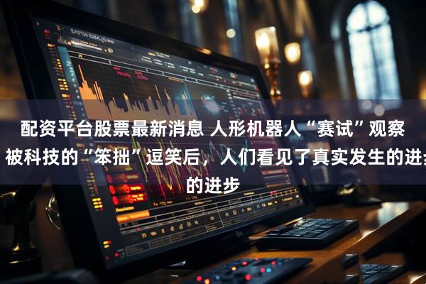 配资平台股票最新消息 人形机器人“赛试”观察：被科技的“笨拙”逗笑后，人们看见了真实发生的进步