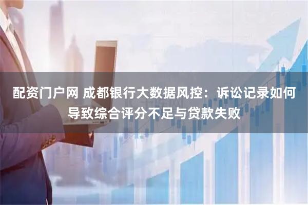 配资门户网 成都银行大数据风控：诉讼记录如何导致综合评分不足与贷款失败