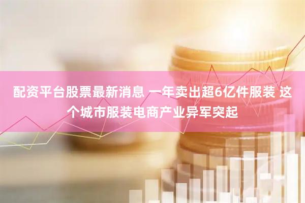 配资平台股票最新消息 一年卖出超6亿件服装 这个城市服装电商产业异军突起