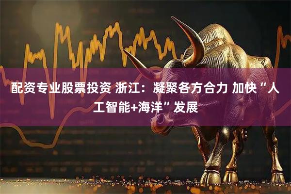 配资专业股票投资 浙江：凝聚各方合力 加快“人工智能+海洋”发展