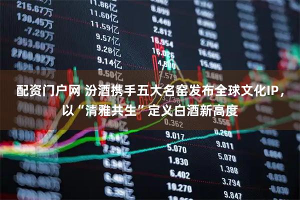 配资门户网 汾酒携手五大名窑发布全球文化IP，以“清雅共生”定义白酒新高度