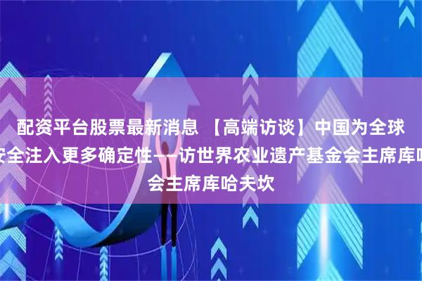 配资平台股票最新消息 【高端访谈】中国为全球粮食安全注入更多确定性——访世界农业遗产基金会主席库哈夫坎