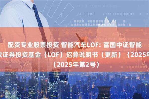 配资专业股票投资 智能汽车LOF: 富国中证智能汽车指数证券投资基金（LOF）招募说明书（更新）（2025年第2号）