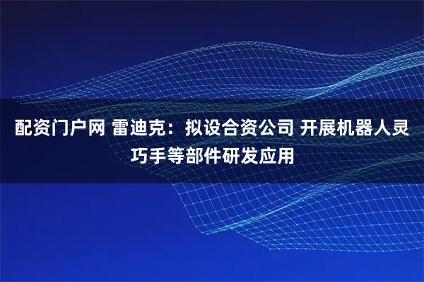 配资门户网 雷迪克：拟设合资公司 开展机器人灵巧手等部件研发应用