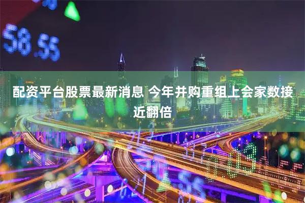 配资平台股票最新消息 今年并购重组上会家数接近翻倍