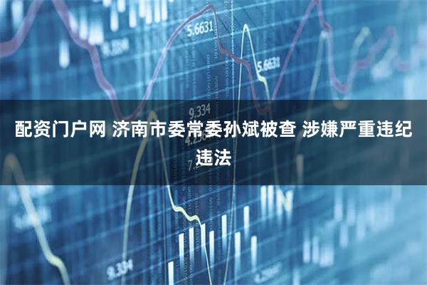 配资门户网 济南市委常委孙斌被查 涉嫌严重违纪违法