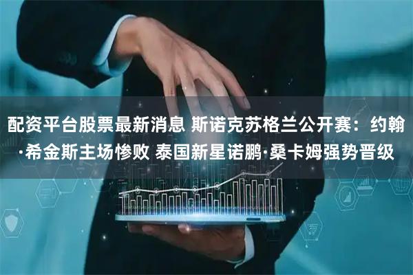 配资平台股票最新消息 斯诺克苏格兰公开赛：约翰·希金斯主场惨败 泰国新星诺鹏·桑卡姆强势晋级