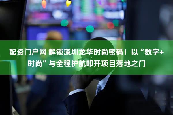 配资门户网 解锁深圳龙华时尚密码！以“数字+时尚”与全程护航叩开项目落地之门