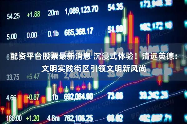 配资平台股票最新消息 沉浸式体验！清远英德：文明实践街区引领文明新风尚