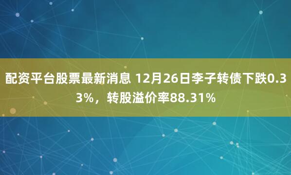 配资平台股票最新消息 12月26日李子转债下跌0.33%，转股溢价率88.31%