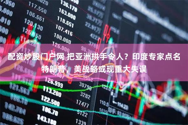 配资炒股门户网 把亚洲拱手令人？印度专家点名特朗普，美战略或现重大失误