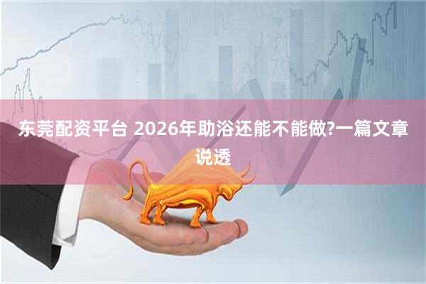 东莞配资平台 2026年助浴还能不能做?一篇文章说透