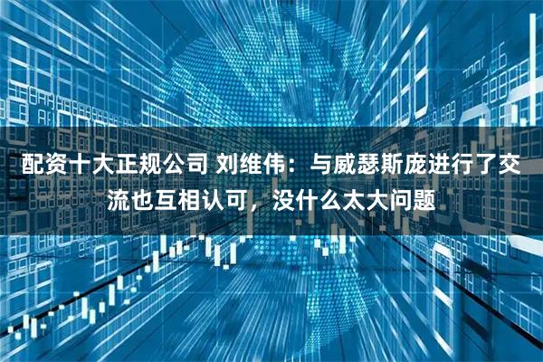 配资十大正规公司 刘维伟：与威瑟斯庞进行了交流也互相认可，没什么太大问题