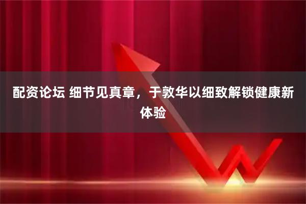 配资论坛 细节见真章，于敦华以细致解锁健康新体验
