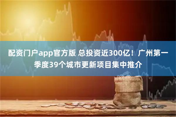 配资门户app官方版 总投资近300亿！广州第一季度39个城市更新项目集中推介