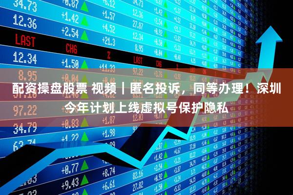 配资操盘股票 视频｜匿名投诉，同等办理！深圳今年计划上线虚拟号保护隐私