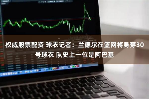 权威股票配资 球衣记者：兰德尔在篮网将身穿30号球衣 队史上一位是阿巴基