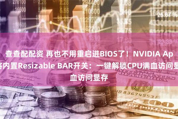 查查配配资 再也不用重启进BIOS了！NVIDIA App将内置Resizable BAR开关：一键解锁CPU满血访问显存