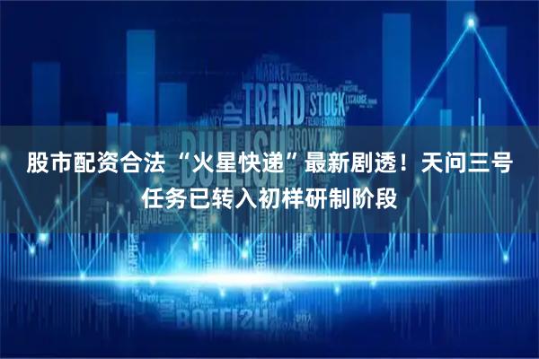 股市配资合法 “火星快递”最新剧透！天问三号任务已转入初样研制阶段